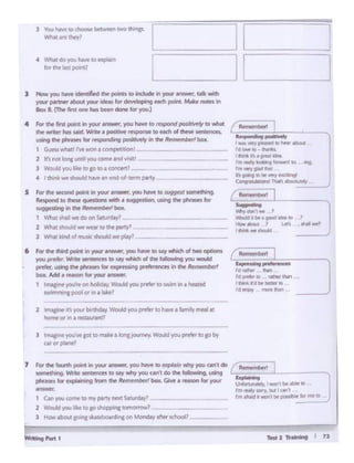 -21toln ... I 1l
(¥auls4p .... w:w
I'd-- flM
ro~• ~mn ...
lh*l'd .
,d ,.... tWI •
Reu11e111best
, l,..d'lll~
c......HWJ
"s a
'M'iJ 1b'l.l • ~
YAMd. be. gDOd ~to
Ho.-- > l.l!'I
I fldt ...e lh:Md
'_)
~ ..~o:;-i
': .., ....,I _,, '9) pftl;l:ld ID ~1r •boul
Id~-- ........
, .... ft•trWllO..... .. ....,
'"' YCfY ..
h ., eew_ryt'JI0'-'91
COi9
2
ill! TJ'lll I aba"Jl""r
l hNpN you'veRo< 10 _,,. • ...,.J0u'"'Y· w.....i you""'°' 10 I" t>r
"'Of pl&ntl
2 ~ rti your bn1hdiv WcUd yOl.Iptt(t>rto h..w1 f~ mal 111
ham.! Of .ott I fltHAUl"lnfl
6 for dte diird poinc in yotx ~~ )'OU haw to s.ly wn.ch of two opcions
you prr#tt".Wnte sentences ro say wt.id of the tolbq you wauld
prtftr.usrtg th~phr1sn for exp 1g Pttftrences in the~
-.. Add. J'NS()n for)'CU" .....
1 ~ )'OU'I? on hol•cby W:dd )OJ prefer to swim in1 ~
WMWn~ poot °'1n a II"'
S f'.cw'h wcond point il"I )'Oii ....,,..,., you haYe to suggat somechmg.
Ait'spe:;idto these QutSCaOM ..... • suggtS.tion, USll'9 rhrt ptwll5l5 for
" SJ i4•$ in theRt:m~ boa.
What Jhall wt do on Sarwd,liJl
2 Whit shcUd wewtal' to ttw panyl _
3 Wh.lt:bnd of music should wepay?. -··-
4 kw """Int po.inc In your .......)'OU Nw co 1rspondp octJ• •'> ro whM
chit""'*"" "'' ...1c1. 'Nrllt • ~ f1"&POmelO ffCh of ~ wnetnct1,
Ulln9 N phraRs for rttpOt 0. 'i POI'CPJt"P)'in thfAf1'""',... ~boJt
1 GJ!Mt#lall l'vtwon"' c.-npttbatll
2 Ir not Ionauntil you CCfT'.. ai1dvtdtl
l Would ycK1 lie toao to a o:inc.rtJ _
4 I dUnii:..,. !hou&dh.t'lel-'1 end-d·trrm Pl"Y-
, - )'OU n..,. Jd<noRtd dw - IO lnciudoinyo..-· ...Mtn
Y'(U' '*"'*'about yoW ldMI; kir ... ,. 1"19 ""' ~ ~ notf'S 1111
... ~ (Tht ,.., ""' ""' - _,... y....,
7 For lht to....m point In yol.H' ..........)'OU hlw to txplirw-i.....,. JQI ant do G••••ibR' 1~•OHl•9- ~tenttnets co u,'whyYo'J CINi'c do the '"11c 19. using '
phr_.. kit~-"'"D from Che"-1ucs11Mri box. Give •r..son for your ~~:.~.I wl ti. il!l>lt IO
~ ,,,..,...,D"').l:iYll~l Jc.n"'°"~to my patty nie'd ~1 _ __ tl'l'llfr.,•'llO't1 °"'ponibltfof ....,. •
2 Would you l1•e toao 5hoppute10mcW1wil
l How .abouc eo•ngs~~ on Monday after1Chool?
t;;;;~..
l 'bl !aw to choose bef-.n 1WllO ttungs.
L ll -1'Mat Mt lhey1
~~.....;
~
~
-,4 What dO ~u have to~
few w latt po!nt1
J t
 