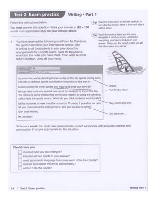 1• I Ttil2 ~pndk•
Checkl Haw you:
=cheek.Owho you re wnnng to?
!::: In~ a[! four~ 9l ~ ansYM1
~ used aQOf'OPtio.telanguage to express each of the lour pcw'lts?
I=< ~ and - ""' .-nall8Pl)f'Optla1ely?
.._ ~ wrttten 1?0-150 won;ts?
L
Write your email. You muat use W'lrmlll~ correc:t ~enoes with aocurate soe111ng and
punctuawi mi a styie appropriate f0t the situation..
No. t>OCau.. "
A~)'OU know, we·,. ptan'*lg to have a oay .i the citysports cenn soon.
with IOts of <iff....t 9C)Orts tletMbll lor~°'•to take D3rt "·
I
CoUd )IOU tel '"*wl'lieh e and Wt11: your le'l'llll ii:?
We can allo bOCk one epeclot nevr apart f0t "1Udwltt to lry on the da~
Tho choooo II pg~ on""' toke~. 0t '*'II .. dmbio>g
..,,..,.Nldt :n.lPQrta oentt• 'W'Nctdo 'Y°" ttri ~ wou6d.,,..,.,.,
I'dl)o.fl ~I" 10metilINlft«~Ott1'hilllaay l pottiblf, ~I Qll
rftl )OU more 1b0ut V. ~"""'1t.t. Willyou bl ltJll 10 c ?
Wi.!l'lbOSI~
M•Dt-.n
1 You tlav• ,_vod tho follovffll tmol fromM< 08vld..,,,.
U>o -<U tYC!>«alYO<I Int•- ochool, who
II Wf tong to o1 the etudants " 'I°"' )'90r11bOut the
rrangamenta for a sportsevent. Read"""" o.. i(t9ol ,._
email and the oo&es you have made. Then wn:.eatt email
IO Mr Davidson, using al y<>.1 notes.
r-n..1 • fl:Nd 11.. ..,..,.. Of' ~ff tnc1-.r l'ICllr
~ 11onti)~ 1 _..IAir W> ~ llWltllfN:I
~~)'OU lM' 10 b.Judt In JO.II'
""'*""·Mot~ .. ltJff' f'IP-Oft N!~ gm.
the ~fl)l"l"'llJOI'11W!J 111 tor
F<>llOW' the1na1ruct10fW beiow Tipl -Ndllw .,WAiiOta to N llll ~ 10
.:. seel'litlO fie""".~11 •·-.m #'Id ..Nt.
You must•~ thiaq~t1ot1.Wnte'fOUI arwwerin 120 -1ao NIIe.o .wbOl11
WOf'dll11n en IPP'~lct Mylt on your •newer aheel
Writing • Part 1Test 2 Exan1 practice
 