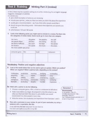 b How ICld ' cor • nM &o )IOUr rwlfw As .,.,, of your- Clilnebmn.cry "'"'If1
seruncir with• ~ lilw Cht.s.:
• llGStkfln1t~lytht liat miouront rw~ bttll lo.
'or "'lfWr s.etn ~ • --r fi(m ,,. ,,,,. Ifft
~-=-1.... OhWllfllCllllW
"'""~'""""""-fd~if(IAl41N 4SJ~ ..
~lt)'.l~IO
-.,1(~.,...,~li'I/
m... ii / II> 90 lhrrT
la Wont v.ith. '*"""'°do the~ ..
I Ch0(1.fa CO'flPl-tw pN', • film.•~ or a fL't.lUrMICto Qlk about
1 M•lt AOtfl bltotf ~ btlln. h ~ 10 df'IO'ibtwtlat It Ii. AV
wtat you l1ktd and didn't l1k• •boulk, a.nd whether )Olil would
lt"OOmmendIii IO C>t"'«ptq>I~ in voi.w cWs.
J Wnl tilt twww. Uw 'OC-1bul3ry and tt:prn'-lonsrromW'.11td land 1
"'""°9•"9 poedmblt ...,,.., tcmlying o-m1ncjng
-9 .... ,,_.. compi~x saoy
tlriltng arb1g ~ tf'llttat~ -b_... ..,,........,g 11"diOilblf
"""'119 mnfusing
_.,,."' ~ cliedJ hol'l'H:;ilf• '"'Pft'~llf
Vocabulaty Positiveand negative adjectives
2 Look 1c the words below" t~t CJn bit wed to give an oprtliain. Which we pc!liilNie?
Which a.'! n~gibw?Wlicticouldbf bod. ck'ptnding on IM context?
,~···
.."'"...""'""'Stt'Ykt
ltlt 1e1on
TN- (It..,,,.. ..
i!h~ ending
"" !oodlht muqo
f'C' rt1'1lU
ft Pf'(l11I ttfticts
........,.,~ft locauon
1 Look 11 u.. f:l i if Points you ~ Woll"lt to lncludt il"I 1~lew. Put th8n 1nto
d• u1egones ol ~ btlow. Somtworch go in ,,...,...dwl one Cllf9D'Y-
'"'Part l theremay be1quest;0n "!Qng you10wntea r!Ml!W(e.g_ for anEn~
,,,..azine ncwspaperorwetx.tf"~
lit I rtMf:W you:
• ..,.. • bntf desaiption °'what~~ ~··ns
• indude your opn.on : wh3t you ltkfd and wli•t you didn'I; lt about the t'"'Pf".e'O
• uwallygive1 r«emmrndatlon - SIW' If V(M,Ittilnk olh«r ~ wou'd l1kt ,,
• should use loocl dtKrib1ng wordi - think 1bot.1what ld)«'Nft ,uid ~ J01J
a:>uldusc
• wr•Tf'~ 120.-ndlSOworcl
Writing Part 2 (review)Test 2 Training
 