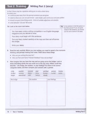 W.W..,-•
'WOCIClen p..azzltd St.ff'!
~ d.lmp shiny
MIOlw.d k>l1d , Ut!Clvl
c Now imiiginr ltwil ~ ~ the map and are gGl'lg «l"Cm lht bftd9t.Look at
thew dts 10.19 ,.ronts that you could use 10 ttl your '*"Y 'Nhict could ttwy
d1'5cnbt ""' ft ~ ~ WNther,or~ rttfings? ""-°""'"in lht UlfTMl
u~ btlow. ind then comp~ your¥KWttSwiCtl• pMtnS"
• R8d d'w: t.dcQfrfuly. Befo~you start 'Miting. )'OU nted to tpend • ft mommtJ
o•.. 19-...i """- moklng brief ncees, Th"1I< >bout,,_ dw1gL
• W't'O..e )"OI.' wn~'"I the~.oryfor?
• Y-i"hollf!-Tom md 1-l.any? fntnds? 8.'"0thers? HClllW Oid are they?
I
_J
'llo<l hlwl - • llO!)'·Wl'i""g compe11uon i.. an Englistl·.._
111agL::• and you decide to enter.
""'6 _,mullbogon With thl• Mnl..,...
Tom ""'1 Hotry lool<o<J ~fYJlulljII thomap Ind (f)ltl ... Off..,,,..
Ctlebndge.
rn;;f k it'll! Stf'llM(t It !tit llnl ptr10l'I OI
..:.!:... tht lhl'd pH~, lfyo.i .. ~
---------------------. Nl'nH Int.tlt ~. "°"ltGlld
M' tl'lf' WIN "°'"°'"II !ht flfll"f
t•~·....-•ld<i>flM
ltt P4tt 2 Li~ fftJllfbe1 qul"Stion asl:ingyou towrite~short stoN
lft J IUW"fpr.
• cor".!ftJf your AOfY fromthe prompt senteoce yoult't crvtn
• l'lftd totttOW)QI an cse~sl trnw-s .. past sim~. ~ contftXlU5 Ind past f)l"'l'fect
• ~ 1'IH'IQOC:l6"c:ribsna WOf'd~- think or lU11;abtf ldje(UWI Ind ldlt'lf'bt,
• writlt t.tlaCI t 120 and 190 WO!d'$
Writing Part 2 (story)Test 2 T.-aining
 