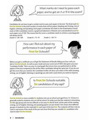 a I lnt.roduclion
F1~ for Sthool$ IS mOfe sultab .. far Sludents who are at school and ag«I from 12.. 16 but It Is
p-nttatty suited to students who are- stdl at school. To make sure that tM material is intert-St1ng
for lhi$ a~ groupandn()(too ditfKUlt or too e.uy fer the 82 ltwl. aD the paru of the reading.
writing. use of Engttsh, l1sten1ng and spNking papers ire pre•lested ThtS means that different
groups of students 1ry the mat...WS b ~ach pa1t of the test first. TM mater1al will the1 onty be
USofd in re11 ex.t.ms If the rewlt olthe pre·test sbow that they are su1uble for candidates who
w01n1 to t.l.k•first fof Schook.
Is First for Schools suitable
for candidates of any age?
kfottyou set 41 C4tft!fiale you wtll set I~ Slateme.'1 of Reulu telhng you how well you
dlcl in f1nt for Schook. As~• as r<MK rewlt arwl your scort CM ol 100 11 also glv<K y01 your
~ndtd1te Profjfe'. This I'S •n ffSY•IO•re1d gtaph tlu1t sh0W1 how you performed on all 1he
p.aptn of the tflt co1npa1td to the 1tltM other c"ndktatt"S t.iklngthe same test. If you do not
get 0-.e $COre that you w;inted. lheCancUd1te Profile will show youwhich of the skills (re,dlng.
wrrt1ng,. use of l!ngllsh. listenJ"I or spe.l.tcing) you did well in and whkh you nted to ln1provt'
How can I find out about my
performance in each p.:ilper of
FirSt fo1· Schools?
U.ndidales do not hilve to get• certain ma rte to ~lSSe-ach paper in the test, The fin.JI m,1rk for
FllSl k>f ~hools Is the totJJ number of marts from au tivt papas.;b:.-.ding and W11tlng. USf>of
Englrsh. Ustening and Speaking.Uch paper ccntnbutes 40 m•rb to the examination over.111
mark of 200. Candidates rt<.~ i graphk.11 State(nent of Results.net.-.stJndardlsed sc0<e tor
NCh paperout of 100.This me..ns thlt tM- KOr~a c1nd1d•te net<h to achteve a passing grade
W.l•lw•y< be 60.
~A•80·100 G,.~8•75-79 Grnd•C•60-74
What marks do I need to pass each
paper. and to~an Aor Bin theexam?
 