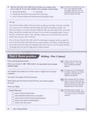 --·
r.w·...,..,._..,.,_.,_..,
~...., nm:l IO -- h tilt '"'pewnT.oruwtht'~-',.,..~
.,,~,
r r:..~Wn ct : ng n. llor) outtBrn
~ fNkt tu"f )Ql.l Qn ~IO lht Ind
~ tl.ll'llWig CUI ul ite.. Ml/fll
bril'I,..-. ol ticrw JCll•r *'Y •__,...__
rn::I Tomi!te yo-.. 11oryhPf"Ull'llJb
'....:.:'.:. ltw rH*'r. l'Nle- ,.,., )'Oli.l Blt.lOt
..~ ~~....,..,..~.Cl''ti •l'lllll •cNlrta.
rn;;f Cori!IP • )'OU' Sloty 6'om ee
,,...._P"Of"lpl ~ - dOnl •M
.lbol'I Oflet'Wlg awnp~
-
ChocldH.,,. you:
,......., UMd a range of-' t.... ?
!=I u-~ ediective9 Ol'(I -?
.._. useda rangeOf tine l/fOt"dSand ~ons?
__ dMded )IOI.#' SIOl'Y IMO P8/Bg1"8phe:'?
=wrtten 120-1aowon:ts?
Your ctO<y must beQit1 w<th 111• oenttne•t
- Elotlo..,.. lt>O/lot.I••torin. ~m''""· w couldnT bel..,,.
het•)'N.
v... tfNIChor nas aed you to""''"• otOtY In Enghllh '"' lhe ochool
magaz1ne.
Fonow the lns:ruc:tlOns ~ ...
wmeyour ensWfJ/I in 120 - 180 words m an awopnate9fY'eon you'
answershfft.
Writing • Part 2 (story)Test 2 Exa1npractice
rn.t .Cotttrua an •..,,Olli19 ,,..,.. Mefy,
~ Wlf'I • dNt beginl'lf'IG, medic
#Id t'*'9 Makt SJ'f',.., uw
pnigraohs ¥lhrf'I )Oii mow~
Md!nora .r•ol N llOl"f
l
S A.Ndthe story that • boy alltd hdr ""' writtwn "' .., atfllYf'r to thP
Wlc on p.tge 78. M you teld. undMint torne~ ol thew things.
• drtc'l"lpn'if' ad'Jt~ • lime words
• aMrt:a that Ottcnbe 1hit ~ ptiople didor u.d tl'iip
• ""1:>5 lin tht p.lt IWT'll'* pau tonWlvous and p.ut PtrfKt WIMS
,,..,,.
l!m .... llrry-•i-foflr •I rt. ""'"d ••n tN a/f..,.... >l•o l<i·ljl 11 r>d b<tn > bc&r1V.
"""'· """I "'1· bul .~ ... ~ u.....t tw bn6)• """" ..... ~,,......,to"''"".,...
thMrol "'4 "''l'" •• - ~ ,,,. ~.•,.,, .i. - .. """'~ i-...i,
flllAo>) 1'•1 !hi"""_,.., ...it..*• l<M> o{ , '"''",.,. """ ,......,,,,1 ""1'9'"' "1-:0..,'
mxhb'~crW tnm~ 'I~-· .,J,,.,..,., ~~.'°'~on. M0l1 bmfrh1n1Ul'•kM
ltt'lt1troo1 Jt ~"~·I '!iiift: ~·,-..,,,"f.'
~ ... <~ '9'~ ....,.,.... Ir>«. - • wllil<.... do.Ml•~ .. ~ .... "" ... ~,,, ..
.,,. oo ,.,.,. !>o<n 1lq '·""'°"'lb..! ml u. • S""'Po{ ~ '" b 6,'°"" k 1'1t1 ~·..t.
.t., did 1r"'1 1t.f. but +.t1 tucht-r JM d.Mtl'T.att'. ~ a J>iUW. 'lcmc.on.' trc4 l'w '"t-Mhtrdwufull1
.... "'"'JM........... !I"""" ,._ """"""~ - .
 