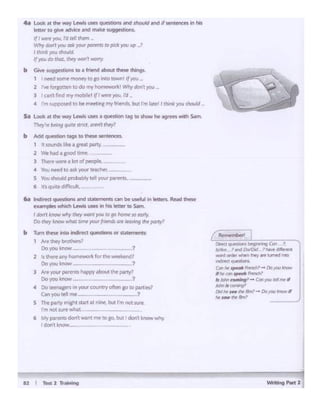 - ...-2
Dlr«I ~hOf'" bfgft'lng C#I 1
..,.Alto 'al':!OOlo.t >1'11-vf' dlfile!wll
-.ti°'*~ !ht)' .. ~ lnlO
tndrt(t <Vt .....
c;.., hr ..- ffl!fti.H- Do 10C) ""°""• ._. (O't ..... rf"f"'da}
ii klh/l ~) - Ori )'INk'lmrll
-·-DdlrP ... IN *'t~ - Do,..,me-Jf
tw1ow~ltn.'
6ril lnMct qi;oesriMs and statts1e11S can be uwfi.11'" leaes.. Reid d'le5e
exJl"l'IC)les 'Nhich lew.s use ., hn lttter to Sim.
Idont •-wlly"1<y """''°"tofO 1- se a:sl)c
Do thtyknow ~[ft~ yout (nMdJ O."f lrt«wtfI.htpo!fy'
b lUm these intoMired questions, or w~s:
1 .... """'brcthen'
Ooyoua::now -1
2 ti thtrc any hon iie ctk ror t,,.~ r
Ooyoutnow -- - -1
3 M your P""'" happy about tht pwty7
Doyoublow 7
4 Oo tC'lft,l£m'l •n yow- aK.T·lry dtenID to pait1al
C..n'fO'I tell me - ?
s lhrt patty m.Vt tart at n ne. but rmnotwrw.
rm not 1ure....tal
6 My .,.,..,u don'twant l'nlt' IO IQbut I dont knowwhy
dOnlknoW-
.. Look 11 thf w.,-Lf"MI use quesbOn.s#Cl should .-.d if""''~ In his
.,.U• 10 ~ Mfrrrit1 ..ct nvke IUQOf'llOn"-
1/ 1 wwrt )OU. t'd ~I I~ ...
W,,,. dOn I,.. mt )'OU'po-. to,OCi ,.... up 1
I tJ:nl: )'OU l#IO.t~
11,.... do •..,,, •"-Y-'-.Y
b Giw"'!Ill"''°"' 10 t '"-I tbout "- m..gs
I nHd some"'°MY to So etc towf!.I 1/you
2 ""'fOf)'Oth:ft,0 do "'Y homewot~I Why4cn'( yo11 ,
J ICll'l't find,,.,,.n1obilel tflMtw J"0&4,fd _
4 rm suppct'Sf'dto bf mff'!'ng,,,.., fn~L bul I'mWI I thin• )IOI.I thovld
Sa Loi* ii the WI'/ LeYM uws a question ~ to shOilt he agrees wtth Sam
~ .. ~ng qui:# ffl'ICt "'""' rlottyi'
b Addqutsbon Q9S to chew sentences.
, • 'l.Otlnd'S lib .i gfNl part)'. - -
2 "4e hold .i good tttnt ·-- ··
3 Thrti<t we-realot of people, .
4 Vou neeod toas.It'fOtJfttKhet'. -
5 Yous.hould probably tellyour""""'~-
6 ts quite diffio...lt
 