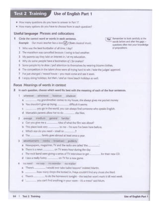.....",.......,..,MI r.. 2-
f'ICJ My l'IO wonder no m.a!tef
- I would C'ttt 1..1.•e bilft tmomr11Nk1_~ Matt:ll'
how m1ny 'hop' d'lt IOOlrtel in, f")W o:Uont l1f'd any shoes she t11a!d.
todotM~rktonicN ·V.1CIKhe1" woninwkIt l•J1 nt:rt~
youcant fi"l:t Jnyth1n11n yoatroo'fl • Ca messr ..aod Muftt
for their new CO
Focus ~·ngs of words In context
2 In..,.." t ~which word r1ttbfosl MO ttw mww19 ot 4lld1 of th• tour~"
-"""~ whrnrYL'f him~ wtilflM1'
• my pdmothH l.'Omfi 111 fr'r( hauw.,. sht ~ p. n1e potktt m.,,,.,-
b _,,_,,,,._..uptry•nc· - cilliaA•......,
c you go 1n tleWO'ld. youun~ftnd 1onW01111 ~~ksEnith.sh
d ManuNsp.a_tnlb1ilowhertodo '*'tliUoi.
2 tv«q rrwdium (Jf'ner11 famltiar
• Un )'DU pt f'M' I • . kle• of...,... tre fib w.ll Aholit?
b ~ p6ICt'look lefY to me- rm_.. rwb@en he'f before.
c Whidi si:t' do )'O'.! need - small or ?
d ~ timi>ygoesabtoad at leasl once• year
3 ~ media btoaeltast ~
a tltw'Sf ;•s.J'filCU-ints. TVandthf'OOoinc:a:led~-
b Tht're is a "'"""'°'-- .on lV ewry hour during the- d.ay
c TMtoO bat'ld"Ntft &•v11'g a iefles olTVll'llMliews to get
d I ~ -1. red"r'ft.rnny on TVfew.a new prnr..
rn::I Ra .... be to bcil attWr. ee
'-=-.wordl- ~¥Cl~ ft MIS-
~.,,.......~
dP<
Useful lal gn g• Phrases and colloc.ations
1 Cirdt 1ht cam<t word ot WOrdi in eaidi seoeeoee,
~ o.."""" ''°"'"hara'°""®',._ - mu<L
1 Wi'IO.. ~best tootbtller of a.II rene I day,
2 ~~was Qncelled b«Guw I owtr19 IDbad~.
3 Mypl"1'ICS ~they cak~ af'I lntert.St"' I or my~
4 'M'!y do SOtM l)IOplt hive a fasci~abQn o/Ip lnliz1.?
5 Some ptap:ir try m :iraw IpulJ auention 10 U'lel•dC45 bi;' WP•rirCbillfff': clot!l!'S.
6 Tlw Q)l'l'lplft~"' in the Wefl showwer. II tryfn& hard I>_.I 1akt the jud8t$'appr?Wl.L
7 r-.JUA ~I rrtcwd hOUMt .. you mt3I camtn 1H rt soon.
I I...,,., ttilo'I -I" ""'Ihm/ ond so low - ~.,Will
• How~ QUeRJOm do you havetoa~.•n~ 1'
• ~·i ft11ftYop(IOnldoyrou have to choose tl'Orl irr tllCfi quesaqi1
Use of English Part 1
 