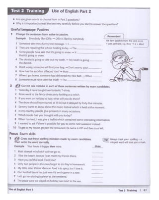 Teti 2 Ti**ll•i$i I 17
l I likf. thebeach becouw I can meet rrry frlieftds thc!c
3 Hawyou ml theboot I ent )'Ol.i?
4 Onfy r-~ peoplein c~dass forJotto do ~·l'f homework.
S My liulesister tt;'*5 M~ loo<! a&o sptcy, but I k)W- 4.
6 Our footballtttrn huj61. wor. as tenth pmt 1,.. & row.
7 Lf1'~go see -skating rogtwterat ee 'e~ Id.
8 the place twre~ S.Uyed on hottdiywas nest to meSR.
Foals Ex.amslci!ls
3 @ Clost out "1ese Sl)<llng - made by exam candid.Jles. "T.f"-,. "1«ll)OUI" - .... - •
Then wnte tJi,,r word COl'T'M1iy. ~ mlsspdl word wii IOR )'Cit.I • mlrk.
u.mpi. v...,,_.,,_,_,,,_ ~
Matt doesn' mind wich atewir go 10.
2 ~ Ccitn!a one mistake- in NCh of eesesentences wnnen bf exanl c¥ldidatts.
1 Yesll!rdol)I haw bought two t.ntlSbc T~slwb.
2 Ros~ wet""I to the>fa.ncy-dr~ party looking as a w.tch.
3 'f yo..1 Went on holtdayto Ital)(wtur willyou do there?
4 Theshowshould have "St&r'«f •t 1930 bt.t It dellyed i:,,~"'-'e minutts.
S Sanwnywants to lcnow abot.it lht!- ~c fetrvaf wh.ch -s, heldat the moment.
6 lnmycounuy,ptOPle&tvtpresehtsll'l nwtr ~ :: rc•.s..
7 Wl>iCI: !>-.had you lwougt. w"I>you today'
8 WPl"-"""lI a~.I -.s g1'Yea leaflet wh<h cont&lf'lll!d SOl"fe-lfltaesting mformabOft
9 1 warnedto askiitt'IP~ 6 poswblcfcx you to comir next11.eelceid lftlletd.
10 Togtt tony house,go past the> f'tMMlrant tt'sname is VIP and then tutn lefl
7 WMn f got h~ someone had ~oe1td myntNtl bed - Y&itn. _
8 SC)f"'llK)ne m1-'StM-t SH'l'I tM +ief1 .... tbe
- - .I
.,.. bm pmNa tQ'n 1tw W"b eoM
.... ~. e.9 Mt"I' - ii • Mtf'd
RenIt• I IbaI
Useful !angiage Passives
1 Q'langt t:ht wntrnces from acriYe- to ptSslw:
Emmplo ~ r1i,,orr~ - OIW• ''"*'~Y «Wrybooiy
1 ScN lflOioese-t nva.~tt.lQ. n1"""'~ -1 _
.2 They are ff'Plh'lf'C tM K'hool heat1rc t.ocbJ - rxe ,
l seee peope haw said thal "' go.ng to W10W - 11
that }!.'$ go.ng to snow
• TMdentJSt is goira to &ake01.11 mv toottt - My .ootha go1rc -·
l~dmtlst..
5 Don'worry.seeeenewilJ Ind VotX oag - Donl worry. your
6 Howtas !hitacode!it llfected him' .... How .. ~ __
• A.reyou gfYf"'I wol'O< to choose fn)m I Pvt 2quesbelns1
• Why Is ,1 lmp-w1J"1" to tflllJ the mt wry~.11lybtfOl'I!' you stMt to attSwer the queuioos?
l1§fi1fi!.i!,,. U5e of English Part 2
 