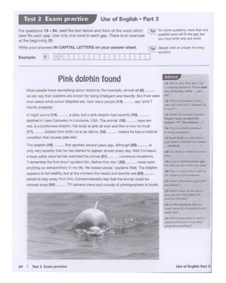 u.. .. """"' .... 2
11hfw1I "'1sll' cb wt cM I:)
~,,.. tmt~"1
~""',.Poll'
ll or,,,. MEl'Nflf dr )OJ
whcl! ~"'~~))":..I'
---,.~:'!~rsW'tl.P
ptllSIW ~ a:>:ioy-Jo/
ffltkrdd~'
, $ M1W- ee :tlMflln:'P~
""'*lllQw .,ott«J t"'*
.....-,,,....,....__ ,,
'' 11111d a ~ J.rOf'Vll'I
-r7 ADI'! lb,.. 6 oc:l1t' 1"'11a
ptlSl .,. " ~ ~ """"
-1•ttx.iot!f!da~~
-·,, lCICll: ttt ~)'fan 090 -
hi¥ )'OU~ IPIP fQO rtf!N
N 1'M .s o "1IOfrlltd iJ ~ aJ
~ ll:b/l!l.t ~Pit"~
J f "'*"°"p ii I 90ft' ~
....,_,,,
rJ w,,._.., ~~fur !'lit
(~~llyouh#
- of~ wt. )llOll
....
14YAldi~fem6
r:!trfltli rt¥b crJt! IS .~ C,,
.....,.,
i·ti619P
II I T• 2bMa pr.ake
Ol"lly "*'! recent.ythat he Ni& sta1ed to appeat" aimos.t,,,.,.,.,dly Walt F~x.
a k>cal talOt' $8Y9 he 1'111$ wa,Chld 1ht erwnal (21) _ ~ O' s.
'I rel'!'WTlbw' In. first 1111'8 I spotied twn. a.be ttwt day (22) '*""teen
~ so extraOl'Oiftllry h rrtf l·fe.. He lookea. unnwil,• tJ<Olaans Wall. The ~
iCJP<*• to be t.atthy. but 8l tN momem the media and IOUr.5tS.. (23} -
a&!(8d 10 stay tlWff't from him Conservabelfllsts felt thfft tne S11mll!ll co.Ad be
ctiesed away (2.q - TV c.-nera crews and ¢'Olllfds ot photographer$ In bCMrta.
• fnl spoiled .. _._. ogo, ..,..q, l20!--· ..
1'9d, isa boWe OOOhn His body is ~k II o....and tt. show he must
(17) iook9d frombirJl: he is., albn:i, (18t _ tn6#'tS he ties a rnediClf
ODl'ldiUOn that caJ69S pai. Sb.
tt - &ourd (14) -
Most oeiople know 90f'!'leU'ling '1')01,1: dOlpl"lns. Fa exan1)61., ..,,.._ 111 IOI ~--
us car; say 11'«tClolptww ant krlown for bllr'IQ~telll!J*"tsld frwdy. &A rt we werw
.-.er Bed Whatcoio... dolphins ar-. Mw mct'typeoore (13} - - uy •Oink'?
-~
Pink dolPhin found
Wnte )'QU' .-:nS"Wet'S SN CAPITAL LETTERS on yot.r answer sheet.
I IExample: 0 "Ir'. ! j ,
cTipl Far SllilMi" ~ rn:re lhln ant
possl* ward Ml Iiithe gap but
YoU l'l'1iS1 ""*" one 'IOd.
Fe<Q-•13 - 24, read lhe text below and ll>inl< of tile word whictl
best !i:s eaoh gap. Use Qllly one WO<dIn each gap. Thet9 .s an example
at the bcg«vling (0)
Use of English • Part 2Test 2 Exa1n practice
 