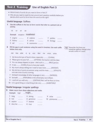 TM12~ I H
Useft1l language ~ular ~lings
J Make nooos from ~ adfKlh'n and wrbl.
&ample hJgh
~~·-1
'°"' 5 ....,..
' '°'""2 hoc 6 ,......... 10
--3 f'Jplil.ft 7 .......
• dtkr.bt
• '"'°
1 Myi.-.ntetyp<olfood •Asian,espeo>fly {CHINA~
l l'INw gm l't'lll! your full .. (ATIEND),; theteacher told thedi.ss.
l Youcan.iw.y.d<pendon)ono-slle'slUdlt- RELY)-.
4 k- --(CA.~£)ofyouioloi.eyourwctch.
S My n•1,111,.s al""~ telling me- I neied to""""mcn __ (PATIE'fT).
6 We did lots orJPOfU at sumr'l«camp.Md the mosl---(ATHLETE)
cee was Ct0<<-(X)IJ'1'1)' f11"1,..,..
7 M ct.f's k~ orOlh« bl'l£UJC'IS 15 .-ery (IMPRESSi
8 ~ .. --tPERFORM_iln~school plllywasboJ~nt
' IC¥1llellyouw.tlhany_ (CERTAIN, datlWllJbtthe(eonbme.
10 ltlt ·aoodlh•-.orabadtl ctobt~ V --(AMBITION}?
2 Fill thr Ml ine.Ktt sente:not USWl9 the word in bnclctt. llic Nd'I suffix
~oner only.
-lit <Jr ... ...
Exampl< -"CtptiOM6t.r«q)O""
1
- • soooce 7 pohbcs
2 h-,. s ..,... • boology
l ..,
6 e<DOOmKS
Useful language S<Jflixes
1 UH dw suffil(tJ in lhe bo)I tD bm words lhat ""'« 10I ptnon s IOI)01
llC1Mty
• Whie. 1ct1or~-..:.do~~10,onnll'IPan ...
• Wrrvdo 'Al netd JO reld 11'1t> trwt atound Nd'Iq~to. c.lftfu,,.,. btfrnyou
<*'lrl- . Id~ 10 fotm ""-.n tht-wordon~ t1iht,'
Use of English Part 3Test 2 Training
 