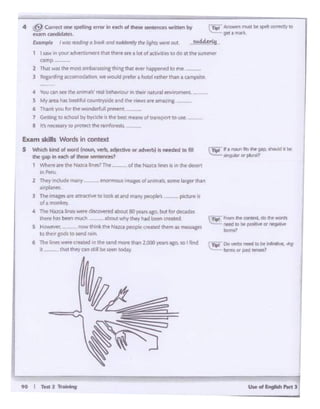 ff I TtOl1-
"'°""lht CQnlltd. Oo "" wcrdl
rlftd.., bl'~ Ol l'llglll~
-··~ DoielbJ~•be~.1
lo,,,u OI past ..-.es?
Eam sldls Wonls In context
S -kindof.-cl(,,...,, - •-•or..-Ik-.1«1"' flR
Uw ~ In ~ °'ttil' litf'lttrKfl?
1 ~'tlror• M't tM N.•ru lnts1 Tht of d1e N.ua l11WS IJ 11'111wdfttf1
.,"""'2 ?Ny lnd.id«rrNny tnOrlt'Oid •!nllftol.....,,., s. 10m. llr.iH Chin
-~·3 ~ l'ftlift an.~~ eoloolt .- and l'l'MY peoplt~ '*'"'''IS
d. tr'ftl"l,:ry
'* nw N.1~...a.1,,.. ~eis°"*'fd llboutlOyean.aco.but'°'decide
~~ ,.....,.. be_.,~ - aboutwt"{ they hid bttn matI'd.
S t4<)Wr.~r now think t1't Na.teapeople crnted lhtm.is tnC!SSll'fl
IO their &Od' » M!f'id Jl.•n
6 Thelines wn creat.:i 1n the sand mo.-.'Chi!' 2.000 )'8IW'Iago.'50 I fl.nd
4 thatdiry can '' II be seen tod.a;y
"4 You GI"' see tht 111.11Ntt fflll bt"ha'Vlour in tflrir nat;.1ral emr1!'0f'l'W'flt.
S My Mea h.aSbeatiful C01.1ntl"f5'(ie vid th~~~ anamaz.ng.
6 TI-~nt you for tMwondctfullprtwnt
7 GeTunc to school by bi,<dt ii theblR: meanJof nn1pon to use
a t· ·. "*'f!'&'Yto 1 rotfet ~ rlll'lf~
I sawInyour ad-<"ertiSlT'IC'l1tIJil there area Ot of aa.rvrties tO do at the~mmer
.-p.--
l That wa the IT'IOSol embaras.Wlgdwncthat rim Npperte:i to rTlf' --
3 Rirpnfin.g accomoda"Xll' we wouid p1efet a. hotel rathft Jh,an a campsi~P.
4 JI! Corn:ct Oflf: spdling morin ~aichof these ~ 'Mitttn by
exam ancidatts
E.xo.mple I -~ "Nd.in9 o boolcand P 1ts1ti the lit/'«J ~ cet.
c..... - """'......""'""~.get•"""-
..~-
 