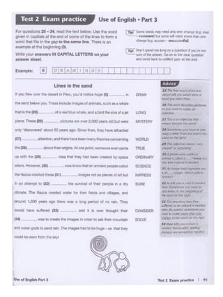 II~ Mai -wonlollllrW
c.b?•.,.H'6 )'l)tl wlO It•M fl/
IYOrd yt.WJ~t+a~
14 '716 .wld~pictlln"
Iii) )'llU lw:t'</ft) n)alr" M
<4tc-lNC"
l 1 rfll) <l (I() ~t>Yf mm
l'rll"Cll'IJ ~tile NVt1d'
ZI ~..,-yo..• hDK' ro ldlre
~" ~ h'on1 llir• ~ ('/ ,ry.
W'OntO'I ~ righl'
'' "'1iiJ °""''''""'"'"""' ......~!l"UJIJd'or ~~
JO A~ ""'°W1Yb 1t
.k.Wll:r I cOl/rdn ,knrow 'a
'""' tfW 0 pi.Jml I ~
J ' ""'lfJl(1f}r ''"" ~ )QI
I 7, -'111~ Wf'~.'I fll/WtII
'""""''Jl lo tt'llt you 0 l'T'lbll f1l"fdoa
eee ~ rovtl(W to
t:JtldJro..'frffro 1;,,. ~VWlfl of
,_.won:! :w:- ~ n¢(
'' 1his<-1!'to'lllt'S.'loov~r
~ lfJ (1(1 ('lff.,wt)0: JJttt.kd
8t (ftiJ,' JOmrllr:1rf )o:r
~ "' lrfM-co rllo't ~ A..-TJC
~ lO jl)r IW..r1 r.tfl f/lfi · v«
Jf ~ t"fl: )KlttO ,, .• 11'1 II
ltlwi.'r.'11~11...,llbt-l ~19
'~ (111': '"'"' la>lt , ti('~
,,.,,.•
OONSIO£R
SOLVE
SCIENCE
IMPRESS
SURE
"'"°'-~..,
(:)ct .. ., ~ .,. ~ S oro. "> elk ir.. mountain
- --IO-- Tho.._,,.,,IObohuOO•IO thOI .......
OOUkSbe ..... tom ... ..,.
---~
... .,.)_ ~- ..... -of.,tM
ft ., attaTOt to ~ .. SLntval d .,_. people In a ct)'
- Tho - - - far .... r.... .,., vCages. .,.,
lrOl.l'ld 1..500 .,... ago ._.. - a iong perlOd ot no rain. They
ml.,,. llOu lllf.paf
""'1211- _,, .... _..,...,..,...._.,.,_ • .....,_ rnuE
IC> - f>o 1211 - ,,. U00Vhod _, """'"" ">' """"' ClllO•NAllV
In DRAW
.,., "doaco.. ed" ..... 80 _.ago. s.a"'"" fwy ...... "'1nlcied
(27) ClnilOr sld ll'W'9 hawe.....,l!llr"Ytheor4a COic. 'IiiIQ
LO>IG
P1C*nS .. OWJ12.000~Old but were MYSTERY
Lines In the sand
I I I
rn:::t'Don'I spend IOo long on a auiesilon If )'Ol.fre nae
~ sa.nol ht answ«. Go on to m~ nex1 question
and~ t:i;,ck 10 ~ ""* at 1hf. end.
1'91 ~ YfOrd' m...,-l"lftd ~ Dr'tf' Changto f~9- ft.-
~-~IM IOfl'ot ¥1111 nttd more !ft.an orof'
(~ (t,g Sucntl - unsu«M'tf4
Fot _..,.,. 25- 34 - ""' - -- Uoe.,,. WOid
gMf'l inC'i tata al the end of tome of the ... to fotm a
won:! that fits in1he gap Inthe &WM lnl. 1'lwrreIS an
example"'.,..bogi••l!I 0
Wn:ey(XJI answa s INCAPITALLETTERS on yow
--
Use of English • Part 3Test 2 Exam practice
 