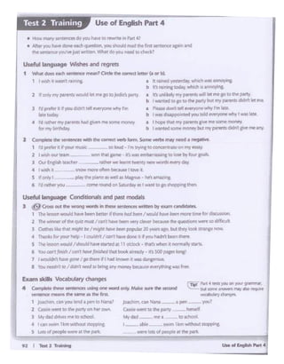 Tell 2 ,. .....91
1-ablt 'W1tnk:m~ts~
W.te lcbiof pt0pleoa~ itiif par.
jolch•m. can N.&na -·-·'" pm ~- yov1
Cu.siei wtnt to h party ..tierwlf.
Mydid - IM .I to ld'loo&.
4 Compk'te dwse seerences using one word Of'ltW, Make sure lht se<ond
sencrncc nlf!ill'd, the same fS cht fim.
l )Oachiman"'°" ltnd a 'PP" to Nana'
2 C.Ssif' went to :he p.vty on lw" own
3 MydllcldrMs metoschool
... I C:"r'f IW•!'n 1km without ltlelpplnl:
s Lotsot~'IWlt•t tt.patl.
 r.. Pllfl 4 .. youooY'J'.Jl 9"'"'Nf•
but ,otr'r"'1PWM may•~~·wca'"M...,.dwng~.
Ex.am skills Vocabulary changes
Useful langu;oge Conditionals and past modals
3 ~ Cross out lhrt wrong wonk in eese ~ written by o.em cardd t
l Th~ If''>~ wvu-d have ~ bt-Ul-f If t1'iereNJ Wn /woi..4 h.:w bttn ~ bn'tt for dSSO'""l"I
2 The wu'U'l•er of d'ltQiJlz nae • ,.,..,t ha~"-" WfY clevtr becws.t the q...wons w«e '°ddfJC!J 1
J Ootht$ liklr 'hat ..,,.gtic PtI trl!fhi how bttrn popM.t 20 yun aco. Wt ttierlook !.ltanse row.
4 Tlla.nki for your htlp I muldr1'/(ant lirlwdont 11 .f yout-.ldnl bctn t"9tt'
s Tht "'"°"would /slouldhl- ... lllrwd at 1 a o'ck)j ~ • th.i'!'• whm 11 nof'STdylClru.
6 YoJ torl'r ftttdltI can'Ihovt/tttlf.hfd lh.it bCJlol .1ifMdV • lt'S ~ pa.ft" '°"81
1 I 'h'OU&dl'lltow p'lf I go d'crt •f 11ad ltncMft fl WlSd.t.nCf"OU'l
a ';?U 1Mrtrfl1r · 11dn'1 ~ ...,bring •"'Y rMftlY beUJe ~·na wu ,,..
4 I w1'ih It l'IOW mot• Wf'I be<•IM 1 lcwl I
S tr ooly 1 --- ptayOW~ at~ 111 MMJu~ • hf!l amu•n&
6 J rat~ .,.,... - COf'"IP IOI.Ind onSaci.N.ty ,., I want ·"l So~"°PP•rcthen
1 td prt1't'r 11.11vour lllU)K
2 I ""5h ovt 1INft
J Ovr rn«r~ti tHct«
10 klud ·rm trying to concer1uneon ""f tl~Y
wontf'l.aitp~ 8w11embu1 '4tolCKtbylourpttt.
_mh~·•wt...,.twmtvnwwwotdt:~~-
I I whh 11 WW'l rltn•ng • tt fmned 'f'Slt'rdi'y,.tli(h Mli .~
b • • 1'!11 """"Ctod.rr. whtcti If. annoyin&.
2 1f on"' my p.lmltS would ~~So toJodie pwty • 15 i.rii:ely my pattir'IU 'Wiii let me IO lO the p.lll'f-
b Iwa.~edW go 10 ee party but rtfy SMtt'"l) didn't let Me
3 N ptefer it V you d1dn'1 tel e•erro ie ~ rm • Pieasedon'tt~ ~why rm lalt.
1&1etoday b twasdn.lf)po nttd y(llJ tokl ewryorewhy 1 was &la.
• rd ra.t~f'rmyp.r@fltiIi.cl Cf'i~!'!'It scrre money • I f'lopt' that rrry p.a~ give IY'4' MXT'le:1110ney
b my b1nhd.ly. b I Wll"Jted some IT'o:'lfY butmy plfl!f'ltS didn't gr.-.tN llf'f-
Useful language Wishes and regrets
1 WtlC doC'l ffCh ~ rrwn! Ode the coma letter~a orb).
• tto·. ""•ny k ~r-.cndo you tw. to l'f'WfU tn f'w'14,
• AJ'.., )'QI.I ha~ dOnreeach q~tO yuu )houkl rNd tl'lfl f1m wn:ence ;t.gain #Id
tt.r ·en'.t'f'ICI yf'Jl,/W jd Wl!:.ten. What do '(OU Nld IO chf'<'k'
Use of English Part 4Test 2 Training
 
