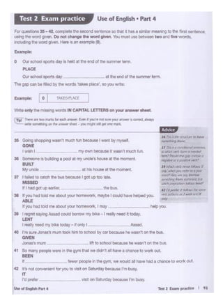 r...2 """""- t n
help you.
ir 'hS.Jtl~~~
to fl/lhcJI""'* bm 11 ~
""""'S·°"4A1r."'~ ~.~ae~.~~
,, ~ ~ lttWblbM '
ony ~)Olol rd«ir;,o;u
M'dl~ ... JllCI)'.,...
~!fling kom ~ tu
.hi:!~~,_,
'' td/>(f'M" ~ .... Jilil'11t
w.'rli ~ or I wish f1tJd If
°""
'' r:,., .• i..,.i:n.x:-n • hOllr
fllr11Wi"N>9 ~
M1911P
38 K you had told me abou1 your hOmewori<, maybe I wAdhave helped you.
ABLE
tt )'OU had told me abootyour homewo'1<. I may ~ -
35 G<iwio "-IO wa..,,1muchfun beca1JS41t-.tby1!1)'1811
GONE
t - t my own because•...,, much fun.
36 SOl1i80i'"is buildong a pool at my uncte·s - c in. mcwnent
BUILT
My Utlda .• at hos hoose at the moment
37 t i. Mel ~ ca•<:h tl>e buo becau91 I got up too Iola.
MISSED
rTW"'~ 1rt llllll>fnlr'b tort"oith~ EwinI )'OtJ-r. l'IQftLR)OU' .-..erao:mct.~
~ .. 11C111•&*'1on...,. ~ Vtcttt - -,w ;,..,,_. • grt"" """-
Eumple: Co" r TAJ<r 'rtAC•
Wr111 only t1>e ""'""'II -CS IN CAPITAL LETTERS on,.,...--lhtat
O Oii schoc)j spcrts day is held at lhe end of Ille ...,..,,... 111nn
PUCE
°"-"""11day .. ""'end of the"""'""" t"""
The gap can be ti)«! by the words~akes place', so )'OU wo:e:
3Q I ~ SO)Y'G......, could borrow my boll• -1 ruly need • today.
LElfT
· reely needmy boke today- ~only• - As.ad.
40 I'm ... - .. mom took him to achoo! by c. bectuM hi w•n't on the bus.
GIYEH
-'I nun Im to echool ._ .. hi wasn't on tho.,.,,
41 So mariy people ....,... in the gym that Vt·1 cfi'*1't al have a chance to York out.
BEEH
tt ·- fewerpeople on Ille gy<n, - WOUid .. !>ave had a cllance 10 W<lflt 011.
42 trs rot w1.. -11or )'OU 10 vlM on Satl.lday bec&...., I'm busy.
IT
I'd prof«__ visit on Sal..nlr/ bocei,,. I'm busy.
U..ol.......,_4
F0t _,..,. 35- 42. comp1e111h1 iseeond Hr111noo IO lhol.t hu • •lmllJlr meen1ng to Ille fi"' .., tonce,
usingIlle -0 _. Do nol change lhe WOid gMn. 'lbll mtJSl use between twoand llw words.
inclucJng ""' - given. Hero"' an example (OI
Use of English • Part 4Test 2 Exam practice
 