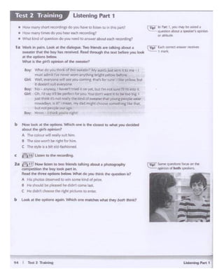 u...............
b "- ot the optoon• ogojn. Whld> one """"'°'..n.t n..y bod> lhonl<1
b -look .. lho opao..o. - eoe ~tho closest IO what you doQded
-· ,,,. gi<fs opi"""'7
A The colour wll ruJty SlMC hi"'ll-
1 Tho sJtt "'°"'be ,..,, ""i.m.
C ~ styte ~a btt Old-fashtoned
c 1.i'i!-116J~entotlwl""C~
2.a e"-"t ii}Now lls&irn IO rwo fnends ••ingM>out • photog~
oompe11tlon dle boy took pift If.
R•ild ~ thl'ft opbans below. V,,,•t do Y'O'J Chtf* the question G?
A His photOI ~rwd to win M)rne kind of pn1e
& He lhcx..Id be plftftf he dK! 11 : con'le l.ut.
C Hed-cltl l c:hooie the ricf'lt plcwm to en~
Boy: What do yoo tO:nk of this S1Aiearer1 My aunt's. ust SC"""l rt to rr-e
ITIJSt ad't'lit VE never wom anything ~t ._,-er'°"'bf!fore
Girt: '~ n~ ..vil see you CD,...lllg_ tlut'1for1.ur~! 1 r;r~ytlk)w, but
it oo.tsn ~ 1U1t h'el')'()Ot'.
Boy': No - ~t'rrf",.,.ty, I hiV'HI t t!W-d ii on yet, but rm not sure l'I fit into 1l
GHt ()t, let say 1t"C be P"'f«I l'of,.OU Vouoor: wuit rt to be too o~ I
JU'Ud'!1nli: its no; rea11y the ~tndcf ~~·er that youl"g pecpte -.·ear
nowadavs,IS ,t> f!"'ean. my cad1'1'1-cht Choose something f:.kethat.
bl.A net people oor- age.
Boy: H:nm I tllirik you·re right!
• How many V-01'1 ~oM·rcs dO~ ha.... to listen~.,. this. part?
• How ftill'l'Y Lmes do you hear each recording?
• wr- it k-nd olQUll!'StlOn do .,,ou 1'f:t'd to aMwer about eacti recordlrc'
1 a Wark in pilirs. look at tht dwilogue. Two MM(b, ~ taldog lbouc a ~ f...:h correct~ reo!IYtS
SWNttr that lhe be,' NS 1(Cltlitt'd RNd through ll'w l~t ~you look I tNrit.
...,,.°""""'-What is the girl's opinion of the sweahef"?
Ustenlng Part 1Test 2 Training
 