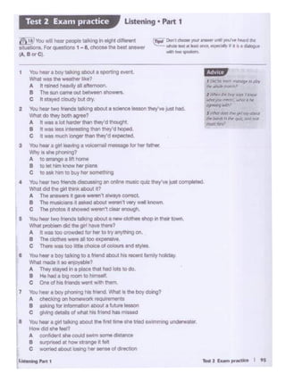 ,... 2 "'°"',..._ I ts
•
7
You ,_ two ir..... talong about a ,_ cJotheo shop In their town.
- pl- did ""'git! - there?
A : .·191100 crcwdod "" lw to tryanything on.
B Tho do"*WWI 11 100 uponol-..
C There was too itte choice ofCOlOtn and sty'es.
You,_a boy taJlongtoa friend about hlS recent family holiday.
--400.._.,..?A T~ ltaY9<fInI ploc;e that tied lots tO do.
B He la! 1 bog rocm to,..,,_.
c One of,,.._-" .. th them.
You,_ 1 boy pliOi•ig lis fl1end WNt IS tho boy doing?
A d'Oilddl19onhoil1111wcrt.~ta
B aM1Q IO<-aboot a fut"'o leooon
c gwoig de'.ails o/ - his lnend has ml....:!
You ,_ 1 gwt talklng 1bo<lt tho titlt omo silo tJl4d SW•mmlng underwater .
- did "" ftol1
A "°'-• n COUid....,,, oomodiltonce
B UJl"Md at ,_ strange It r..tt
c ·-tlbOut-..hor sen&e of6'9CllOll
u....,.......
4
l Wwll r:~ boy IZl)'1 'Al1rc:w
·fut )Q. ,.,...,,.., ; """6. ,.,..
_.....,
s IM"W~ ~ gafJl')'t:OPl.f
~ bard; ti ,,.,.~ Oltdlf!d
mtJSIC ~>
I l>d""' ""'~*' tnO"lapl' IO/ll~'
l"lr~"·Jf'Cti>
1 You - I boy taking lbo<>l 1 opctllrlg IMIOt
--tho .-1111e1
A h -hea.ty 11aftMnoon.
8 The Sl.l'I camll!outbetftet!b I Showefs.
c " <layed cloudy but dry
2 'Ibo. ·- two- llll<!ng aboot 1 ocitliU i.eeon thoy•e Just hod.
Who·dolhey--1
A 4 - a lo4 hMllr lhan thoy0d ltlougllt.
B "WM - i"llaeotil>W tl18n tney•d hoped
C It - lftlCh iongor then tney•d Hpectod
3 You'- •gw1~ ....... 'lllil ,__ '"' ht( lathe(.
'Ntr( IS ohe l)tl0f""'J7
A to ••auoea Wt h:ltne
B tolel"""klMMlw~
c to .... ""' totJuyhor ..............,.,,.......
You,_ two_o.o,,· -g anonlinemusocqulz they0vejuot completed.
'M1ol did tllO girt tl*li< aboot Ir?
A The a 4••~ R gave~·t lfwayaC00'9Ct.
B Tho m'"<· • • •od tlbOut-.n t very w.11 known
C Tho pllO!OI•t lhoNld _,, ~ ltl0Ugf1.
,,,,,,,,
~I DonI dlOOSit'ffA' lnrwft Ltnhl ~iw t...d IN
""'O'tklct It le•t 00::•.~,~ • I( •• ~
wllfll~~
7fi'"You .. ,_ '*"""~ In eight dl~"'9nt
_...,._ F0t ...... .,,,. 1 -8. - tho bHI ..,_,,,
fl<. Bor Cl.
Listening • Part 1Test 2 Exam practice
 