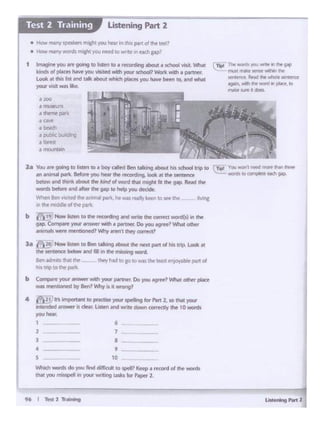 96 I Test2 Ti'....
7
•9
10
2
3
•s
Whkh¥tof. do JOU Md diff1nJltto Jpd1t<ttp f tKOn1 of t1w words
that you m1~'" ~ MUtQ casksfor..., 2
Zit You 41rt goinq ID lsten toIi boy (lllltd 0tn ulUng llbOtlC hit KhoOI Cnp CO r Tlpll Yau 'lllOft1 nt'C'd ~ !h.Jf lhrtr
1n 1n1m.11 p.lrk- ltfOl'W')'O'i hNrrtw rfl(or(llflg. 1oo1i; .ai 1tw ..-nttnct ~ ..anJt • corn1.i.ret Heh 0ap
btlow incl '""*-. ,,./or!d ol word ""'mlgloIll ,,. M' R.. d 111•
word• btfc>N .- *' tht 9"P co http >'°" dKidt.
W'i~n Ben~ the-MitNI p.a1k,he""',.rc!lv tcm IO .-1tw llvi"I
in lht m dd&tollhc pat
b 1!_9 Now IMen to lfw ~ording•nd wnte lht Qlf'l'fd word(s} In the
gap.Compn ,,,.. ....- Wllh• partntr Co~ '91'ft, Whatother
animals~ ,,.,.,...,oec:PWhyann t mey carrt<1>
3• f2~Now islm ID S... tallang aboul the noxt port d his 11p.Look >t
the senteoce bdcw il'td film ee mimng wont
Ben adll'JtstN1 l!W- they' had10 &'¢ to WIS thrINst f'f"l)OY<lble part of
his ttip to the-p¥L.
b Compal<your--)IOU( pillll1tt.Do _ _, .I/hat O!he< pla«
was mentiorlitd~Ben? fJhy ts it .wong'
4 fr121) II "'- IO pr><tlseyour spoling lo<Port 2, so INt your
lnt41'tlded answeradMr. Ldten 11nd wnt~downUA1eat~chf 10word"i
you he-.ar.
1 6 -
Tiw ..m )":llJ~In dw g.-p
ru: "* ~ ~11"1 l'IW'
~ Rrld 1M v.tlolt seiwa
aglllln. • ft won:!in pl.ttt . ..,
rw;r A.ft' II dots•
....e museum
a ee-re p«k
a cave
• 00<!1
• l).Jbl< buddng
'fort«
., n1t11..f'lt1cn
• How mal"r'( J9Nbr1~you htar In th•t ptt1 of tilt tcsO
• How m~ny WOtd5 nU+Myou need to y.-r,te 111 NCti p;i'
1 Imagine yOU n gorig tolest~ to• rK01dll19tbcM«• tchool wit Wlwl
kiruh of pltc1t1haw> )'OU visited with your schocP Wen 'Mth a paf1nt!f'.
Look M this list and tilt about which places you hwit be«'I to. and whit
your visitwas lb.
Listening Part 2Test 2 Training
 