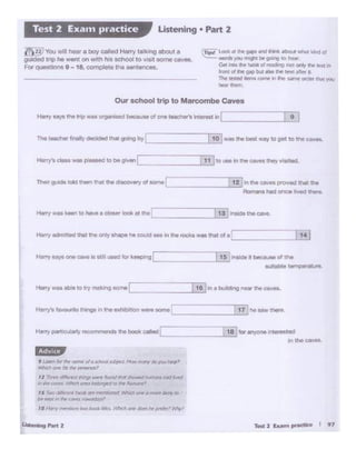T.,.2 r.um,....- I 97U.t •'9 PArt 2
J Lottr ltr ""Ir. TICf""<oJ• K/tOcl ~. kJw ~ (»,,,,., fJ«TI
~ ~ 'ts"ft iMtt'rlcP,
12 neee ~ ttig: Wl'fT rbcl'l(f..._~~ ~ h«:JIt«
.-i ,,_. C4"l"S. ~ oi-ies ; e·: ~ID ft .4i>T.1CnJ'
rs ,.....,"'1feMr hdrtr."1f~11·1~ ~ Of'JC"'.Sr1¥YP""4·a.
IJI!' ~~'r111,.,_. ClllM"f ~"
••Har)'"""'°""..., OOCli: as l".fkh OM dc"C'orbt-~' w,.-~
____ _,_t1_1~/he.. w ''*"·
~ 1nlld• c ,_.,.,,of m•
...,~ temp..-~to,..
l.?!I
I 12 j...tlw- ·-ed"""...------'---'Rort..-. W onc-e ltved ,,..,._
I 11 jto .Jae In tne c:.aves :tleyv11Mted,
----~~
-------'J._1_0_,Jwao "'8 boot - to~ to""' caws.
Han) says t"'t t~ was 01gaili&ed becauM of cna reactlll!tl'I interost in), _:_.::._9)
Our school trip to Man:ombe Caves
~ locM • lie Ml" 41nd lhiM: llboul. ~ '*1d d
"°"*)Q.l l'ft'9N bt gor"llQ to hew.
Get t'llOthr- ~ ot ~g nOf o,,.,. ch! •na in
.-ore ol lt'C M bUt .-so ft ~C'Jlt after il
The ltSll!d lll!ms tClr'!W> ii thrt ~ °'°"tn.:: )'Q,I
-"""'
~221YouWiii hoar o boy -od Han')' UW<ong about a
guidedtrip he went onwrth n.s~ to v1s1t aorne caves.
FOf'questiO~ 9 - 18, complete the &errences.
Listening • Part 2Test 2 Exam practice
 
