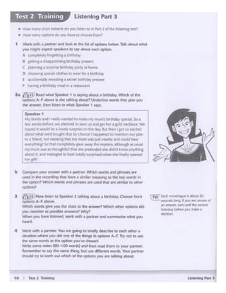ta I Tett 2 li'arr1k'9
r=---·-~~ Sll!a1n<:h 1cw9. It"°" ere ..-...nd
M ~.W1C ~ the' WCOt'ld
~ t:lt4cn WoJ ""*•
-4 w.:.tt w.;th a partna:. You •rt' 9()ing ID ~ dncribe to Heh Olher •
Jituation ~ 10" _. ont of tht things in options A-F. Try nol to UM'
ttw ~words• cM option )'OU'W d'IOSIR
Wr4~somt noees (80-100 words) Md Ulen ~ lhtm toyour pa11n«
R61te:11)beli to W'Y tile' s.wne thing, but UH: drff('f'tnl WOniL. YOUI f»rtnel'
M'IOUtd tty to wed out whidi of the opCionl )'OU llt'P talcing about.
b Cotnpal"t' your answer Mh a partner. Which wonk andphnse ar"t
used in the- recording «hit ~ a Wnl!Jlr meaning to tlw' key words 1n
the option,, WhlCh WOtd:s And phta:siies are- 6C"d U.. arc WT'lllM to other
-13 62~ Now liscen toSpe·k« 2 talkingabout a~ Choose from
-~-Wbldl words giiw you tht dues to &he answer?Whch oeher opCIOns cid
you consicle" as piosslblit1nswtnl 'M'fy1
When you h.lve listentel. work with~partner and M#'nl'Nrist ~I YoU
-
t Wort( w1d i ~ .tnd '<>ok M the-kt of ot)dons bflow T•lk ibout wNt
you megttt etPf(l ~*" to wy .about eidl opt.on
A -plrt.lyfOt&t-tli"la0•-
8 puins 1 d.uopoint1ncbirthday praeont
( plinNnJJ. $utpf1)C birVw:lay pl.ft'( M hOmrf
D ~---to-rlo<aborthd.ly
E accidenta1lyrweal1ftCa ~ binndlypret'nt
F hlvi"Ca l).nhckyrr'IQI 1n1.resu.nr1t
:z. l!JE'R8d ...... $f>Nk« 1 • ••Yl"!I•boue • ~ Wlildl ol 1~
oprions A-F atioi¥t is sht t~kiftg ~? Undrf'lirw ..otds lhlt fJNf you
the answer, thM Isl~ to wNc ~ 1 s.t)1..
Speakw1
My family and I "-t.!llty •ntfd to r'NI~ mymum~ tarthd"1 'P«i.11-So J.
'eww-wet'b btf~. W#> pf~nn~ to~vp__, gt1hf-f"J &O'C:f nf'ddace Vtt
hoptd k -.ou'd tiea loltoety Sl#pfise ori thedly. 6uc:[hen I got so m:1ted
.tiout wNt ~-d boucf'll that Ofcbeece I Nppened to tTW!tlon ow- plM'I
to a friMd. not !'&h.s ng that rot mum was just nNrby ar>dcouid Mar
~ So Wt comple~ ga.,-e May h IT'ft/SUry. aJthoughm usu.II
mymum was so thoughdu· um she 7ctended she didn't know lny'lhif'll
:bou: t M'dlll6N:fted te look tolaly surposedwlien sht fuial'.yoPCMtJ
~gift I
• How m•nylhOI'cri:mn~ do you 11ttn U> in Patt 1 dtt.t lrS«11ng msi7
• How m"ny op110Md0Yol' hi!.,. to choiow horn?
Ustenlng Part 3Test 2 Training
 