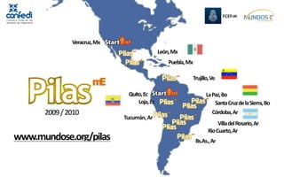 Veracruz, Mx
                                             León, Mx
                                                 Puebla, Mx

                                                          Trujillo, Ve

                              Quito, Ec                            La Paz, Bo
                                  Loja, Ec                             Santa Cruz de la Sierra, Bo
      2009 / 2010                                                     Córdoba, Ar
                             Tucumán, Ar
                                                                         Villa del Rosario, Ar
                                                                    Rio Cuarto, Ar
www.mundose.org/pilas                                         Bs.As., Ar
 