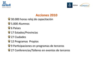Acciones 2010
 30.000 horas reloj de capacitación
 5.000 Alumnos
 6 Países
 17 Estados/Provincias 
 27 Ciudades
 12 Programas  Propios
 9 ParRcipaciones en programas de terceros
 27 Conferencias/Talleres en eventos de terceros
 