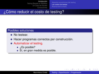 Introducción
                                              Aspectos económicos del testing
                Testing Basado en Modelos
                                              Los costos de testear
                        Un Caso de Estudio
                                              Alcance de la charla
                             Conclusiones


¿Cómo reducir el costo de testing?



  Posibles soluciones
      No testear.
      Hacer programas correctos por construcción.
      Automatizar el testing.
          ¿Es posible?
          Sí, en gran medida es posible.




                        Maximiliano Cristiá   Testing = Especiﬁcación + Programación
 