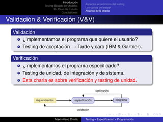 Introducción
                                                     Aspectos económicos del testing
                  Testing Basado en Modelos
                                                     Los costos de testear
                          Un Caso de Estudio
                                                     Alcance de la charla
                               Conclusiones


Validación & Veriﬁcación (V&V)
  Validación
       ¿Implementamos el programa que quiere el usuario?
      Testing de aceptación → Tarde y caro (IBM & Gartner).

  Veriﬁcación
       ¿Implementamos el programa especiﬁcado?
      Testing de unidad, de integración y de sistema.
      Esta charla es sobre veriﬁcación y testing de unidad.

                                                             veriﬁcación


            requerimientos                   especiﬁcación                  programa


                                               validación


                             Maximiliano Cristiá     Testing = Especiﬁcación + Programación
 