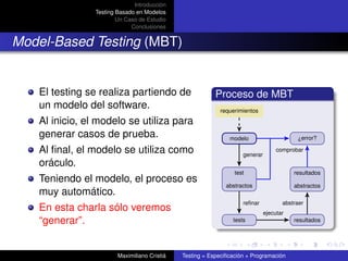 Introducción
                Testing Basado en Modelos
                        Un Caso de Estudio
                             Conclusiones


Model-Based Testing (MBT)


   El testing se realiza partiendo de                     Proceso de MBT
   un modelo del software.                                 requerimientos

   Al inicio, el modelo se utiliza para
   generar casos de prueba.                                    modelo                     ¿error?

   Al ﬁnal, el modelo se utiliza como                               generar
                                                                                   comprobar

   oráculo.
                                                                 test                    resultados
   Teniendo el modelo, el proceso es
                                                              abstractos                 abstractos
   muy automático.
                                                                    reﬁnar           abstraer
   En esta charla sólo veremos                                                ejecutar
   “generar”.                                                   tests                    resultados




                        Maximiliano Cristiá   Testing = Especiﬁcación + Programación
 