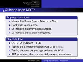 Introducción
                   Testing Basado en Modelos
                           Un Caso de Estudio
                                Conclusiones


¿Quiénes usan MBT?

  Empresas y sectores
      Microsoft – Sun – France Telecom – Cisco
      Control de tráﬁco aéreo.
      La industria automovilística europea.
      La industria de tarjetas inteligentes.

  El reporte IBM
      GOTCHA-TCBeans – FSM
      Testing de la implementación POSIX de fnctl.
      Testing de parte del garbage collector de JVM.
      IBM reporta un ahorro sustancial y mayor cubrimiento.

                           Maximiliano Cristiá   Testing = Especiﬁcación + Programación
 