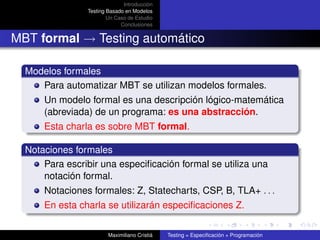 Introducción
                Testing Basado en Modelos
                        Un Caso de Estudio
                             Conclusiones


MBT formal → Testing automático

  Modelos formales
     Para automatizar MBT se utilizan modelos formales.
      Un modelo formal es una descripción lógico-matemática
      (abreviada) de un programa: es una abstracción.
      Esta charla es sobre MBT formal.

  Notaciones formales
      Para escribir una especiﬁcación formal se utiliza una
      notación formal.
      Notaciones formales: Z, Statecharts, CSP, B, TLA+ . . .
      En esta charla se utilizarán especiﬁcaciones Z.

                        Maximiliano Cristiá   Testing = Especiﬁcación + Programación
 