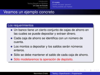 Introducción
                                              El modelo
                Testing Basado en Modelos
                                              Detalle del paso “generar”
                        Un Caso de Estudio
                                              Testing asistido por Fastest
                             Conclusiones


Veamos un ejemplo concreto


  Los requerimientos
      Un banco tiene un cierto conjunto de cajas de ahorro en
      las cuales se puede depositar y extraer dinero.
      Cada caja de ahorro se identiﬁca con un número de
      cuenta.
      Los montos a depositar y los saldos serán números
      enteros.
      Sólo se debe mantener el saldo de cada caja de ahorro.
      Sólo modelaremos la operación de depósito.



                        Maximiliano Cristiá   Testing = Especiﬁcación + Programación
 