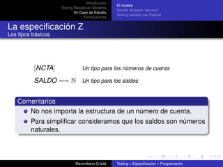 Introducción
                                                  El modelo
                    Testing Basado en Modelos
                                                  Detalle del paso “generar”
                            Un Caso de Estudio
                                                  Testing asistido por Fastest
                                 Conclusiones


La especiﬁcación Z
Los tipos básicos




          [NCTA]                Un tipo para los números de cuenta

          SALDO == N Un tipo para los saldos


   Comentarios
      No nos importa la estructura de un número de cuenta.
         Para simpliﬁcar consideramos que los saldos son números
         naturales.



                            Maximiliano Cristiá   Testing = Especiﬁcación + Programación
 