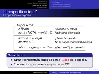 Introducción
                                                  El modelo
                    Testing Basado en Modelos
                                                  Detalle del paso “generar”
                            Un Caso de Estudio
                                                  Testing asistido por Fastest
                                 Conclusiones


La especiﬁcación Z
La operación de depósito



           DepositarOk
            ∆Banco                  Se cambia el estado
            num? : NCTA; monto? : Z Parámetros de entrada
            num? ∈ dom cajas                          ¿Existe la cuenta?
            monto? > 0                                No se puede depositar 0 o menos

            cajas = cajas ⊕ {num? → cajas(num?) + monto?}

   Comentarios
      cajas representa la “base de datos” luego del depósito.
        El operador ⊕ se parece a update de SQL.

                            Maximiliano Cristiá   Testing = Especiﬁcación + Programación
 