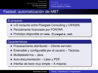 Introducción
                                              El modelo
                Testing Basado en Modelos
                                              Detalle del paso “generar”
                        Un Caso de Estudio
                                              Testing asistido por Fastest
                             Conclusiones


Fastest: automatización de MBT

  El proyecto
      I+D conjunto entre Flowgate Consulting y CIFASIS.
      Parcialmente ﬁnanciado por FONTAR.
      Prototipo disponible en www.flowgate.net.

  Características
      Procesamiento distribuido – Cliente-servidor.
      Extensible y conﬁgurable por el usuario – Tácticas.
      Multiplataforma – Java.
      Auto-documentación – Latex y PDF.
      Interfaz de texto muy simple – A mejorar.

                        Maximiliano Cristiá   Testing = Especiﬁcación + Programación
 