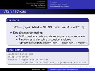 Introducción
                                               El modelo
                 Testing Basado en Modelos
                                               Detalle del paso “generar”
                         Un Caso de Estudio
                                               Testing asistido por Fastest
                              Conclusiones


VIS y tácticas

  En teoría

      VIS == [cajas : NCTA → SALDO; num? : NCTA; monto? : Z]

      Dos tácticas de testing:
          DNF: considera cada uno de los esquemas por separado.
          Partición estándar sobre ⊕ considera valores
          representativos para cajas y {num? → cajas(num?) + monto?}.

  Con Fastest
  loadspec banco.tex
  selop Depositar
  addtactic Depositar SP oplus
            cajas oplus {num? map cajas(num?) + monto?}

                         Maximiliano Cristiá   Testing = Especiﬁcación + Programación
 