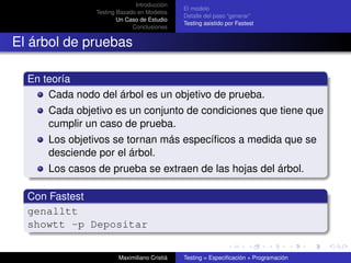 Introducción
                                              El modelo
                Testing Basado en Modelos
                                              Detalle del paso “generar”
                        Un Caso de Estudio
                                              Testing asistido por Fastest
                             Conclusiones


El árbol de pruebas

  En teoría
      Cada nodo del árbol es un objetivo de prueba.
      Cada objetivo es un conjunto de condiciones que tiene que
      cumplir un caso de prueba.
      Los objetivos se tornan más especíﬁcos a medida que se
      desciende por el árbol.
      Los casos de prueba se extraen de las hojas del árbol.

  Con Fastest
  genalltt
  showtt -p Depositar


                        Maximiliano Cristiá   Testing = Especiﬁcación + Programación
 