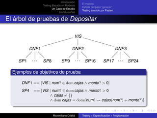 Introducción
                                                      El modelo
                  Testing Basado en Modelos
                                                      Detalle del paso “generar”
                          Un Caso de Estudio
                                                      Testing asistido por Fastest
                               Conclusiones


El árbol de pruebas de Depositar

                                            VIS

          DNF 1                           DNF 2                                      DNF 3

    SP1     ...   SP8            SP9            ...     SP16            SP17 . . .           SP24

  Ejemplos de objetivos de prueba

      DNF 1 == [VIS | num? ∈ dom cajas ∧ monto? > 0]
      SP4   == [VIS | num? ∈ dom cajas ∧ monto? > 0
                    ∧ cajas = {}
                    ∧ dom cajas = dom{num? → cajas(num?) + monto?}]


                          Maximiliano Cristiá         Testing = Especiﬁcación + Programación
 