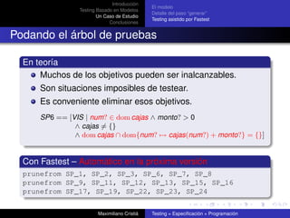 Introducción
                                              El modelo
                Testing Basado en Modelos
                                              Detalle del paso “generar”
                        Un Caso de Estudio
                                              Testing asistido por Fastest
                             Conclusiones


Podando el árbol de pruebas

  En teoría
      Muchos de los objetivos pueden ser inalcanzables.
      Son situaciones imposibles de testear.
      Es conveniente eliminar esos objetivos.
      SP6 == [VIS | num? ∈ dom cajas ∧ monto? > 0
               ∧ cajas = {}
               ∧ dom cajas ∩ dom{num? → cajas(num?) + monto?} = {}]


  Con Fastest – Automático en la próxima versión
  prunefrom SP_1, SP_2, SP_3, SP_6, SP_7, SP_8
  prunefrom SP_9, SP_11, SP_12, SP_13, SP_15, SP_16
  prunefrom SF_17, SP_19, SP_22, SP_23, SP_24


                        Maximiliano Cristiá   Testing = Especiﬁcación + Programación
 