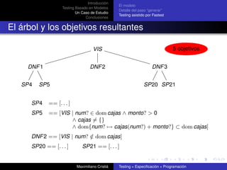 Introducción
                                                 El modelo
                   Testing Basado en Modelos
                                                 Detalle del paso “generar”
                           Un Caso de Estudio
                                                 Testing asistido por Fastest
                                Conclusiones


El árbol y los objetivos resultantes

                                    VIS                                         5 objetivos


     DNF 1                        DNF 2                              DNF 3


   SP4   SP5                                                    SP20 SP21


      SP4    == [. . . ]
      SP5    == [VIS | num? ∈ dom cajas ∧ monto? > 0
                     ∧ cajas = {}
                     ∧ dom{num? → cajas(num?) + monto?} ⊂ dom cajas]
      DNF 2 == [VIS | num? ∈ dom cajas]
                           /
      SP20 == [. . . ]        SP21 == [. . . ]


                           Maximiliano Cristiá   Testing = Especiﬁcación + Programación
 