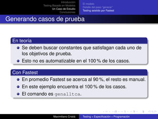 Introducción
                                              El modelo
                Testing Basado en Modelos
                                              Detalle del paso “generar”
                        Un Caso de Estudio
                                              Testing asistido por Fastest
                             Conclusiones


Generando casos de prueba


  En teoría
      Se deben buscar constantes que satisfagan cada uno de
      los objetivos de prueba.
      Esto no es automatizable en el 100 % de los casos.

  Con Fastest
      En promedio Fastest se acerca al 90 %, el resto es manual.
      En este ejemplo encuentra el 100 % de los casos.
      El comando es genalltca.



                        Maximiliano Cristiá   Testing = Especiﬁcación + Programación
 