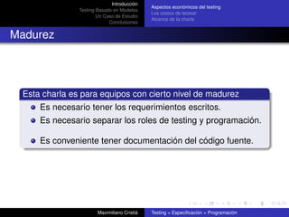 Introducción
                                             Aspectos económicos del testing
               Testing Basado en Modelos
                                             Los costos de testear
                       Un Caso de Estudio
                                             Alcance de la charla
                            Conclusiones


Madurez




 Esta charla es para equipos con cierto nivel de madurez
     Es necesario tener los requerimientos escritos.
     Es necesario separar los roles de testing y programación.

     Es conveniente tener documentación del código fuente.




                       Maximiliano Cristiá   Testing = Especiﬁcación + Programación
 