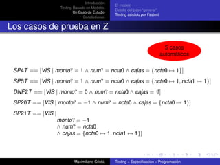 Introducción
                                                  El modelo
                    Testing Basado en Modelos
                                                  Detalle del paso “generar”
                            Un Caso de Estudio
                                                  Testing asistido por Fastest
                                 Conclusiones


Los casos de prueba en Z

                                                                                   5 casos
                                                                                 automáticos

 SP4T == [VIS | monto? = 1 ∧ num? = ncta0 ∧ cajas = {ncta0 → 1}]
 SP5T == [VIS | monto? = 1 ∧ num? = ncta0 ∧ cajas = {ncta0 → 1, ncta1 → 1}]
 DNF 2T == [VIS | monto? = 0 ∧ num? = ncta0 ∧ cajas = ∅]
 SP20T == [VIS | monto? = −1 ∧ num? = ncta0 ∧ cajas = {ncta0 → 1}]
 SP21T == [VIS |
                   monto? = −1
                   ∧ num? = ncta0
                   ∧ cajas = {ncta0 → 1, ncta1 → 1}]




                            Maximiliano Cristiá   Testing = Especiﬁcación + Programación
 