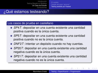 Introducción
                                             El modelo
               Testing Basado en Modelos
                                             Detalle del paso “generar”
                       Un Caso de Estudio
                                             Testing asistido por Fastest
                            Conclusiones


¿Qué estamos testeando?

  Los casos de prueba en castellano
      SP4T : depositar en una cuenta existente una cantidad
      positiva cuando es la única cuenta.
      SP5T : depositar en una cuenta existente una cantidad
      positiva cuando no es la única cuenta.
      DNF 2T : intentar un depósito cuando no hay cuentas.
      SP20T : depositar en una cuenta existente una cantidad
      negativa cuando es la única cuenta.
      SP21T : depositar en una cuenta existente una cantidad
      negativa cuando no es la única cuenta.


                       Maximiliano Cristiá   Testing = Especiﬁcación + Programación
 