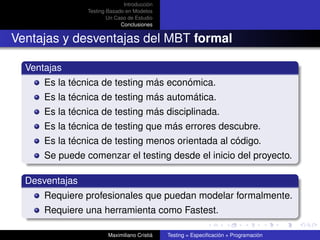 Introducción
                Testing Basado en Modelos
                        Un Caso de Estudio
                             Conclusiones


Ventajas y desventajas del MBT formal

  Ventajas
      Es la técnica de testing más económica.
      Es la técnica de testing más automática.
      Es la técnica de testing más disciplinada.
      Es la técnica de testing que más errores descubre.
      Es la técnica de testing menos orientada al código.
      Se puede comenzar el testing desde el inicio del proyecto.

  Desventajas
      Requiere profesionales que puedan modelar formalmente.
      Requiere una herramienta como Fastest.

                        Maximiliano Cristiá   Testing = Especiﬁcación + Programación
 