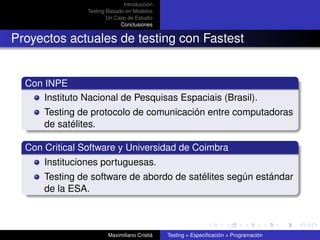 Introducción
                Testing Basado en Modelos
                        Un Caso de Estudio
                             Conclusiones


Proyectos actuales de testing con Fastest


  Con INPE
      Instituto Nacional de Pesquisas Espaciais (Brasil).
      Testing de protocolo de comunicación entre computadoras
      de satélites.

  Con Critical Software y Universidad de Coimbra
      Instituciones portuguesas.
      Testing de software de abordo de satélites según estándar
      de la ESA.



                        Maximiliano Cristiá   Testing = Especiﬁcación + Programación
 
