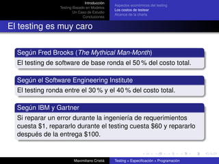 Introducción
                                               Aspectos económicos del testing
                 Testing Basado en Modelos
                                               Los costos de testear
                         Un Caso de Estudio
                                               Alcance de la charla
                              Conclusiones


El testing es muy caro

  Según Fred Brooks (The Mythical Man-Month)
  El testing de software de base ronda el 50 % del costo total.

  Según el Software Engineering Institute
  El testing ronda entre el 30 % y el 40 % del costo total.

  Según IBM y Gartner
  Si reparar un error durante la ingeniería de requerimientos
  cuesta $1, repararlo durante el testing cuesta $60 y repararlo
  después de la entrega $100.


                         Maximiliano Cristiá   Testing = Especiﬁcación + Programación
 