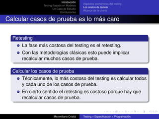 Introducción
                                              Aspectos económicos del testing
                Testing Basado en Modelos
                                              Los costos de testear
                        Un Caso de Estudio
                                              Alcance de la charla
                             Conclusiones


Calcular casos de prueba es lo más caro

  Retesting
      La fase más costosa del testing es el retesting.
      Con las metodologías clásicas esto puede implicar
      recalcular muchos casos de prueba.

  Calcular los casos de prueba
      Técnicamente, lo más costoso del testing es calcular todos
      y cada uno de los casos de prueba.
      En cierto sentido el retesting es costoso porque hay que
      recalcular casos de prueba.


                        Maximiliano Cristiá   Testing = Especiﬁcación + Programación
 
