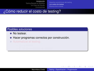 Introducción
                                              Aspectos económicos del testing
                Testing Basado en Modelos
                                              Los costos de testear
                        Un Caso de Estudio
                                              Alcance de la charla
                             Conclusiones


¿Cómo reducir el costo de testing?



  Posibles soluciones
      No testear.
      Hacer programas correctos por construcción.
      Automatizar el testing.
          ¿Es posible?
          Sí, en gran medida es posible.




                        Maximiliano Cristiá   Testing = Especiﬁcación + Programación
 