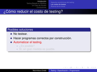 Introducción
                                              Aspectos económicos del testing
                Testing Basado en Modelos
                                              Los costos de testear
                        Un Caso de Estudio
                                              Alcance de la charla
                             Conclusiones


¿Cómo reducir el costo de testing?



  Posibles soluciones
      No testear.
      Hacer programas correctos por construcción.
      Automatizar el testing.
          ¿Es posible?
          Sí, en gran medida es posible.




                        Maximiliano Cristiá   Testing = Especiﬁcación + Programación
 