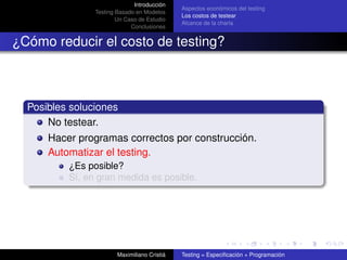 Introducción
                                              Aspectos económicos del testing
                Testing Basado en Modelos
                                              Los costos de testear
                        Un Caso de Estudio
                                              Alcance de la charla
                             Conclusiones


¿Cómo reducir el costo de testing?



  Posibles soluciones
      No testear.
      Hacer programas correctos por construcción.
      Automatizar el testing.
          ¿Es posible?
          Sí, en gran medida es posible.




                        Maximiliano Cristiá   Testing = Especiﬁcación + Programación
 