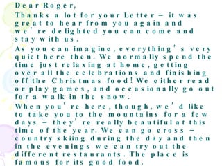 Dear Roger,  Thanks a lot for your Letter – it was great to hear from you again and we’re delighted you can come and stay with us.  As you can imagine, everything’s very quiet here then. We normally spend the time just relaxing at home, getting over all the celebrations and finishing off the Christmas food! We either read or play games, and occasionally go out for a walk in the snow.  When you’re here, though, we’d like to take you to the mountains for a few days – they’re really beautiful at this time of the year. We can go cross – country skiing during the day and then in the evenings we can try out the different restaurants. The place is famous for its good food.  The temperatures drop to minus 10 in December, so make sure you bring some warm clothes. A pair of walking boots would be ideal, as well as some waterproof trousers if you have them – just in case you fall over in the snow.  That’s all for now, then. See you at the airport on the 27th.  Love,  Katrina 