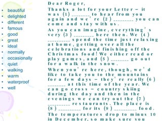 beautiful  delighted  different  famous  good  great  ideal  normally  occasionally  quiet  walking warm  waterproof  well Dear Roger,  Thanks a lot for your Letter – it was (1) ________ to hear from you again and we’re (2) _________ you can come and stay with us.  As you can imagine, everything’s very (3) _________ here then. We (4) __________ spend the time just relaxing at home, getting over all the celebrations and finishing off the Christmas food! We either read or play games, and (5) ________ go out for a walk in the snow.  When you’re here, though, we’d like to take you to the mountains for a few days – they’re really (6) ________ at this time of the year. We can go cross – country skiing during the day and then in the evenings we can try out the (7) __________ restaurants. The place is (8) __________ for its (9) __________ food.  The temperatures drop to minus 10 in December, so make sure you bring some (10) ________ clothes. A pair of (11) __________ boots would be (12) ________ , as (13) ________ as some (14) ________ trousers if you have them – just in case you fall over in the snow.  That’s all for now, then. See you at the airport on the 27th.  Love,  Katrina   