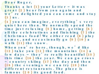 Dear Roger,  Thanks a lot  (1)  your Letter – it was great  (2)  hear from you again and we’re delighted you can come and stay  (3)  us.  (4)  you can imagine, everything’s very quiet here then. We normally spend the time just relaxing  (5)  home, getting  (6)  all the celebrations and finishing  (7)  the Christmas food! We either read  (8)  play games, and occasionally go  (9) (10)  a walk  (11)  the snow.  When you’re here, though, we’d like  (12)  take you  (13)  the mountains  (14)  a few days – they’re really beautiful  (15)  this time  (16)  the year. We can go cross – country skiing  (17)  the day and then  (18)  the evenings we can try  (19)  the different restaurants. The place is famous  (20)  its good food.  The temperatures drop  (21)  minus 10 in December, so make sure you bring some warm clothes. A pair of walking boots would be ideal,  (22)  well  (22)  some waterproof trousers if you have them – just  (23)  case you fall  (24)  in the snow.  That’s all  (25)  now, then. See you  (26)  the airport  (27)  the 27th.  Love,  Katrina 